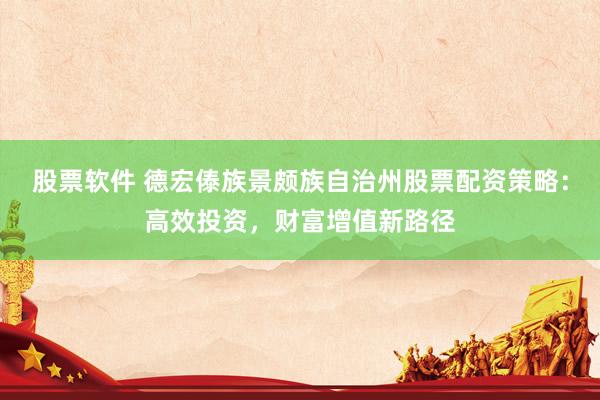股票软件 德宏傣族景颇族自治州股票配资策略：高效投资，财富增值新路径