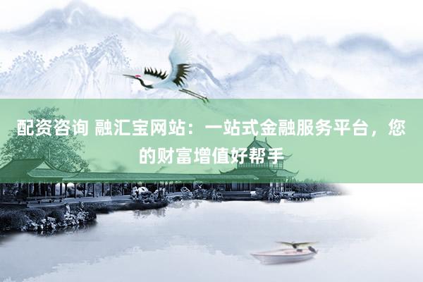 配资咨询 融汇宝网站：一站式金融服务平台，您的财富增值好帮手