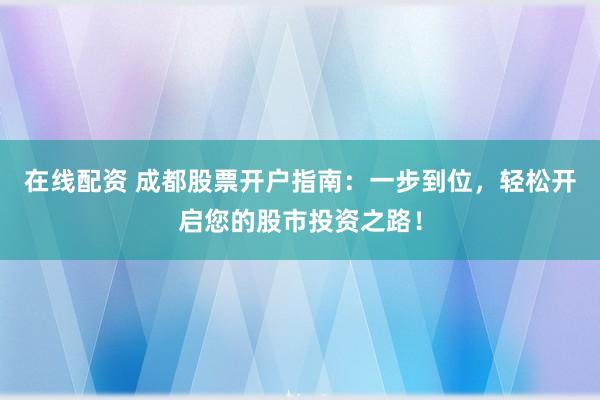 在线配资 成都股票开户指南：一步到位，轻松开启您的股市投资之路！