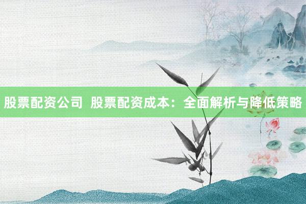 股票配资公司  股票配资成本：全面解析与降低策略