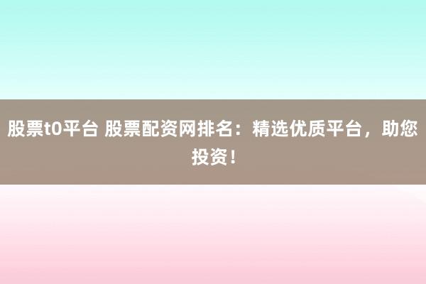 股票t0平台 股票配资网排名：精选优质平台，助您投资！