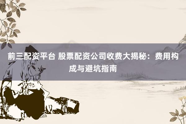 前三配资平台 股票配资公司收费大揭秘：费用构成与避坑指南