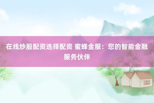 在线炒股配资选择配资 蜜蜂金服：您的智能金融服务伙伴