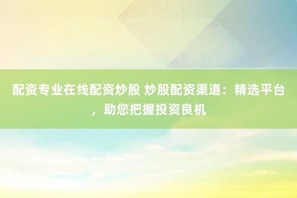 配资专业在线配资炒股 炒股配资渠道：精选平台，助您把握投资良机