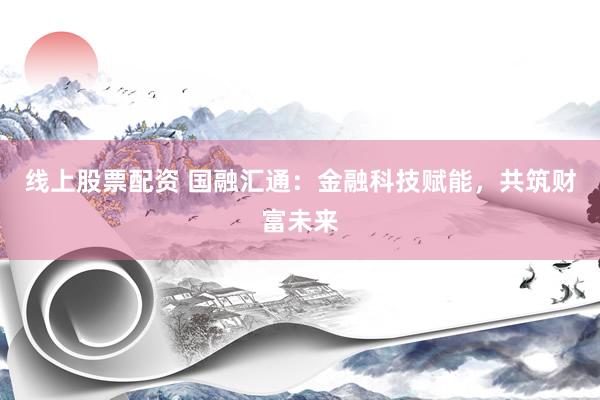线上股票配资 国融汇通：金融科技赋能，共筑财富未来