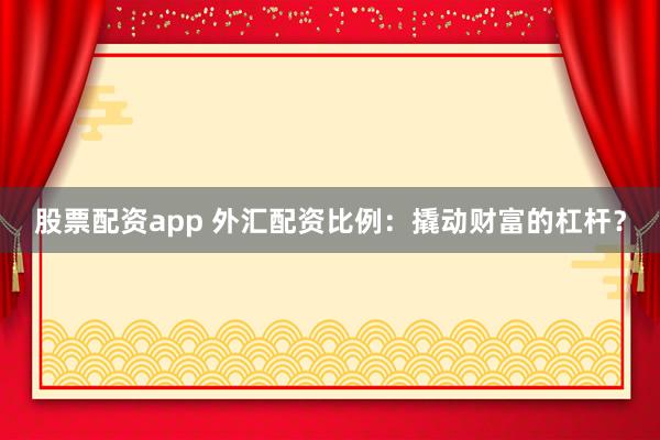 股票配资app 外汇配资比例：撬动财富的杠杆？