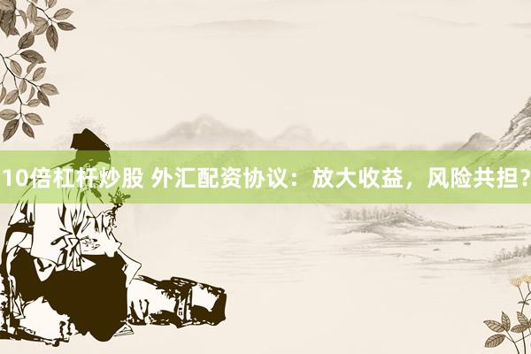 10倍杠杆炒股 外汇配资协议：放大收益，风险共担？