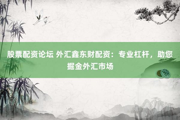 股票配资论坛 外汇鑫东财配资：专业杠杆，助您掘金外汇市场