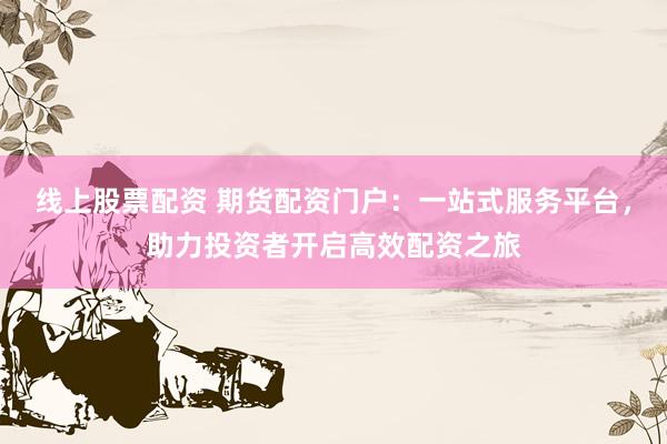 线上股票配资 期货配资门户：一站式服务平台，助力投资者开启高效配资之旅
