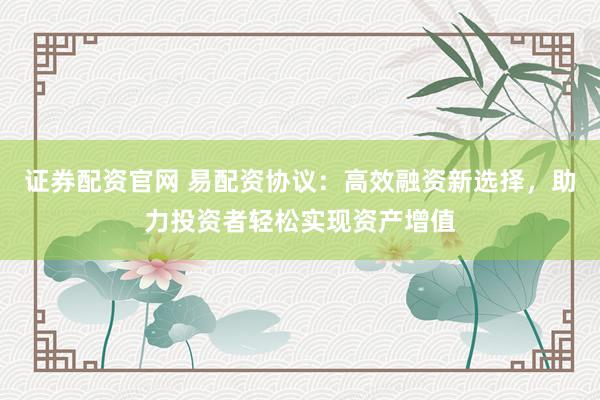 证券配资官网 易配资协议：高效融资新选择，助力投资者轻松实现资产增值