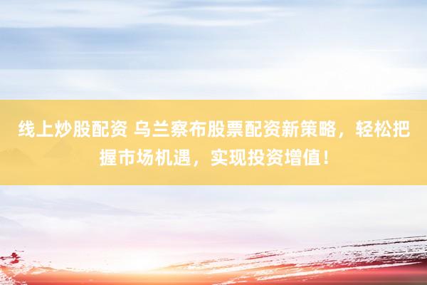 线上炒股配资 乌兰察布股票配资新策略，轻松把握市场机遇，实现投资增值！