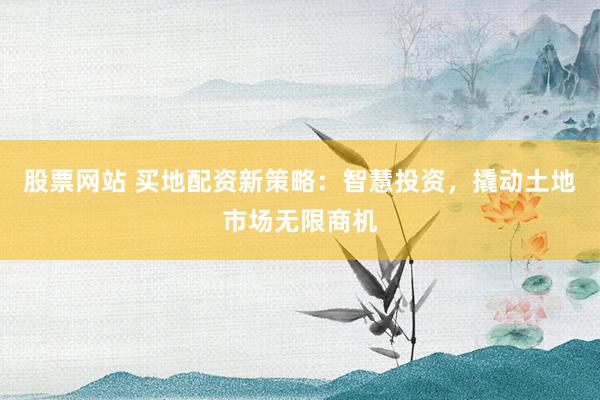 股票网站 买地配资新策略：智慧投资，撬动土地市场无限商机