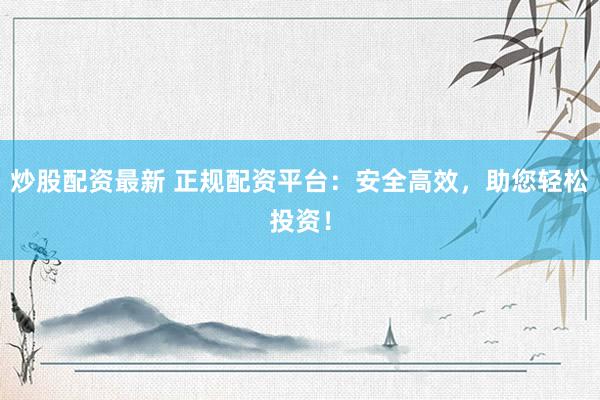 炒股配资最新 正规配资平台：安全高效，助您轻松投资！