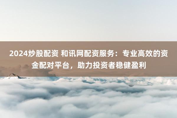 2024炒股配资 和讯网配资服务：专业高效的资金配对平台，助力投资者稳健盈利