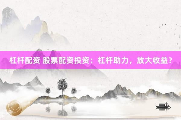 杠杆配资 股票配资投资：杠杆助力，放大收益？