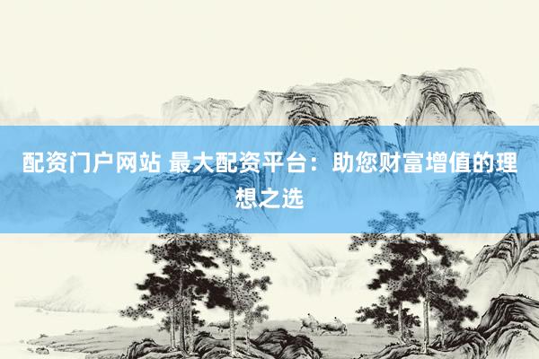配资门户网站 最大配资平台：助您财富增值的理想之选