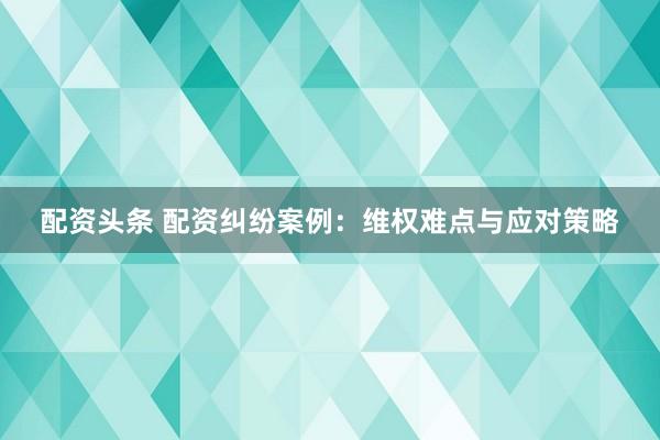 配资头条 配资纠纷案例：维权难点与应对策略