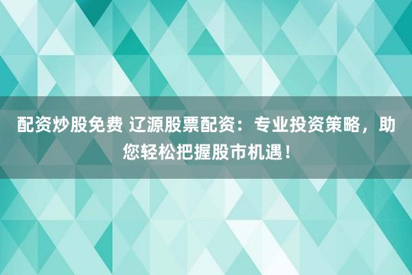 配资炒股免费 辽源股票配资：专业投资策略，助您轻松把握股市机遇！