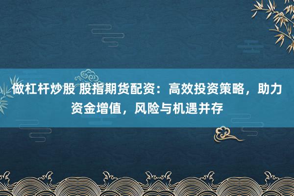 做杠杆炒股 股指期货配资：高效投资策略，助力资金增值，风险与机遇并存