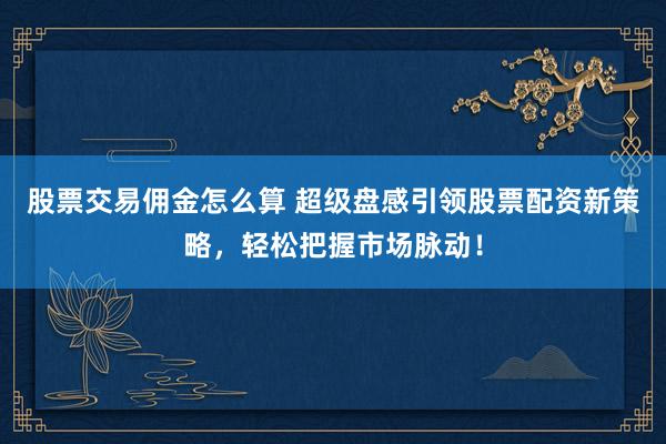 股票交易佣金怎么算 超级盘感引领股票配资新策略，轻松把握市场脉动！