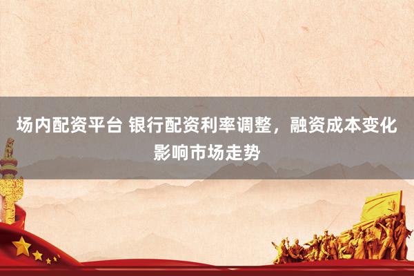 场内配资平台 银行配资利率调整，融资成本变化影响市场走势