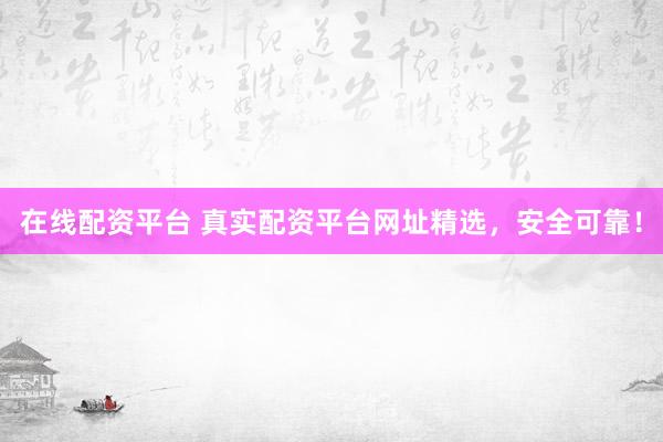 在线配资平台 真实配资平台网址精选，安全可靠！