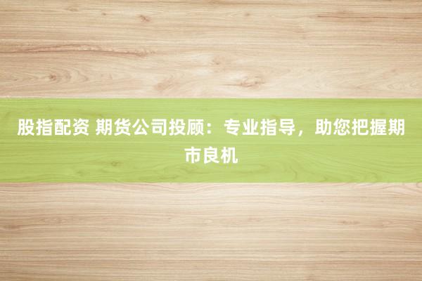 股指配资 期货公司投顾：专业指导，助您把握期市良机