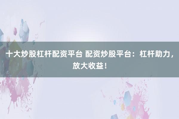 十大炒股杠杆配资平台 配资炒股平台：杠杆助力，放大收益！