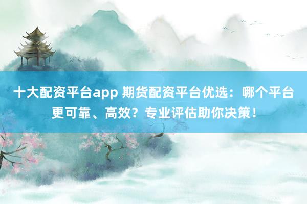 十大配资平台app 期货配资平台优选：哪个平台更可靠、高效？专业评估助你决策！