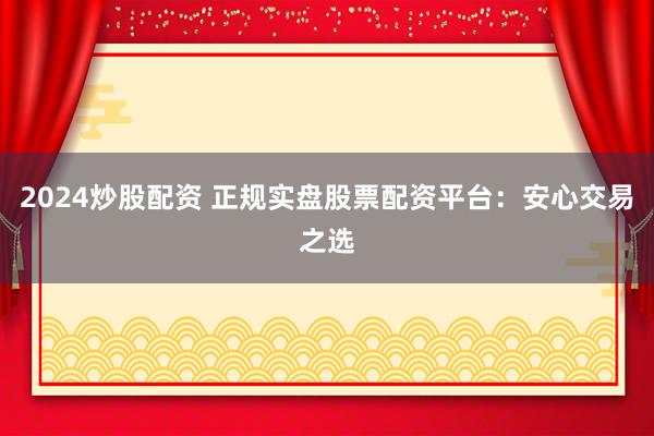 2024炒股配资 正规实盘股票配资平台：安心交易之选