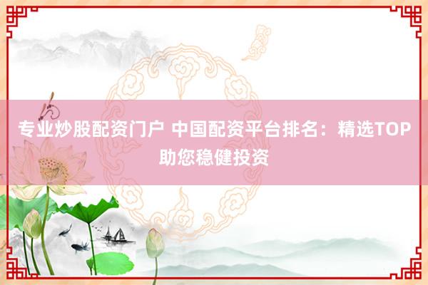 专业炒股配资门户 中国配资平台排名：精选TOP助您稳健投资