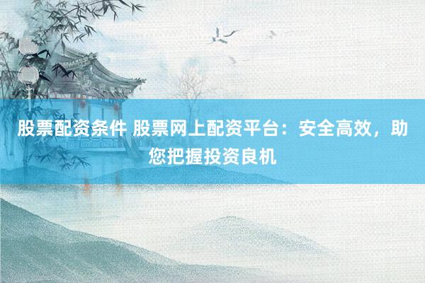 股票配资条件 股票网上配资平台：安全高效，助您把握投资良机