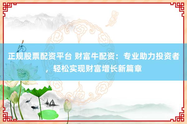 正规股票配资平台 财富牛配资：专业助力投资者，轻松实现财富增长新篇章