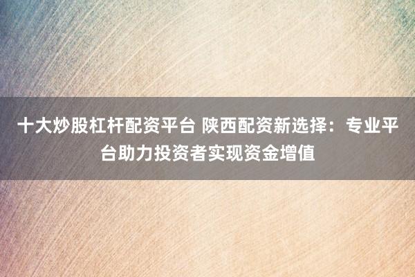 十大炒股杠杆配资平台 陕西配资新选择：专业平台助力投资者实现资金增值