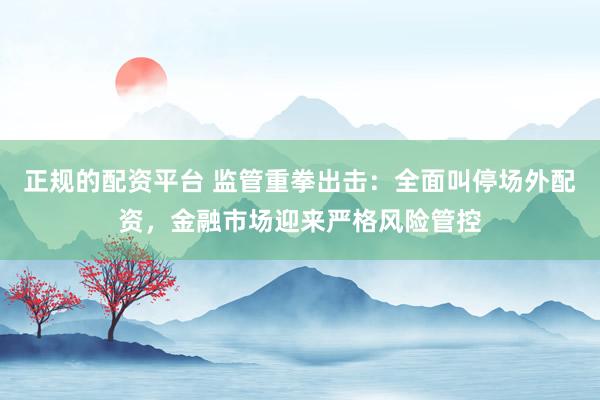 正规的配资平台 监管重拳出击：全面叫停场外配资，金融市场迎来严格风险管控