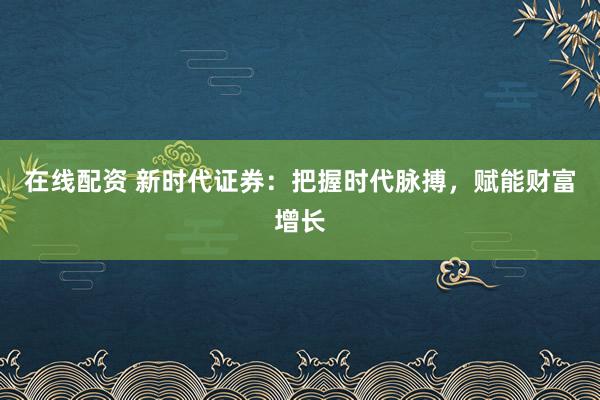 在线配资 新时代证券：把握时代脉搏，赋能财富增长