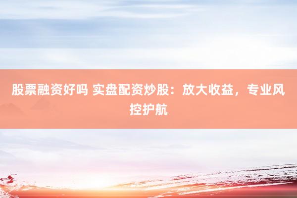股票融资好吗 实盘配资炒股：放大收益，专业风控护航