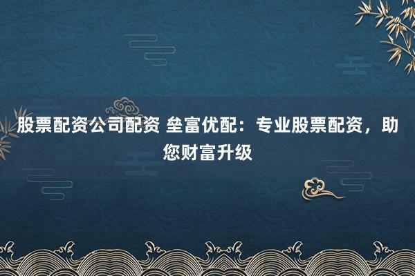 股票配资公司配资 垒富优配：专业股票配资，助您财富升级