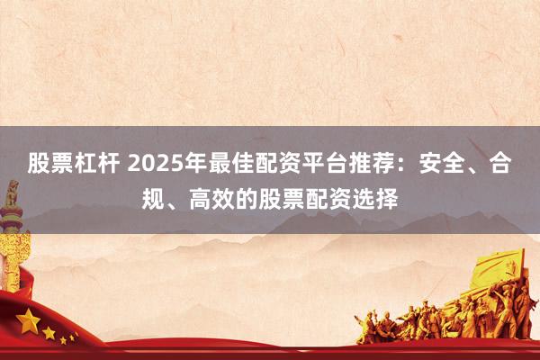 股票杠杆 2025年最佳配资平台推荐：安全、合规、高效的股票配资选择
