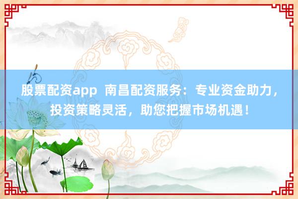 股票配资app  南昌配资服务：专业资金助力，投资策略灵活，助您把握市场机遇！