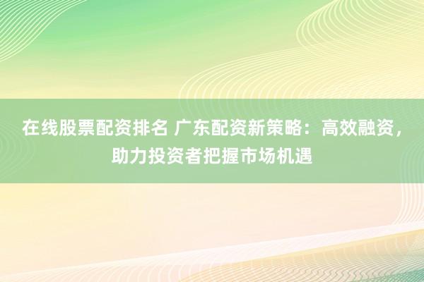 在线股票配资排名 广东配资新策略：高效融资，助力投资者把握市场机遇