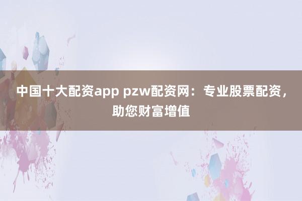 中国十大配资app pzw配资网：专业股票配资，助您财富增值