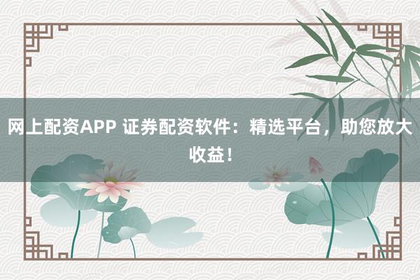 网上配资APP 证券配资软件：精选平台，助您放大收益！