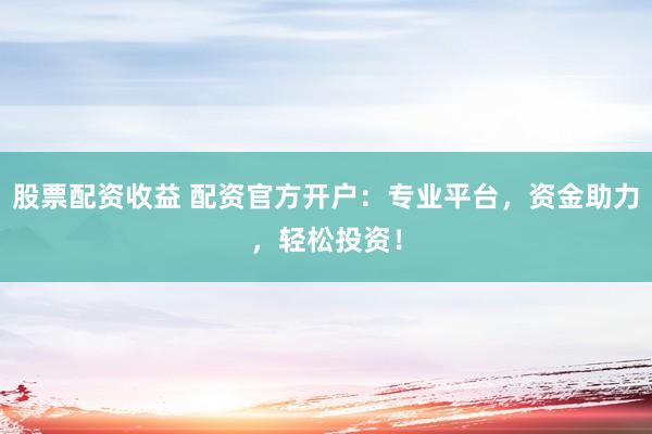 股票配资收益 配资官方开户：专业平台，资金助力，轻松投资！