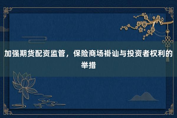 加强期货配资监管，保险商场褂讪与投资者权利的举措