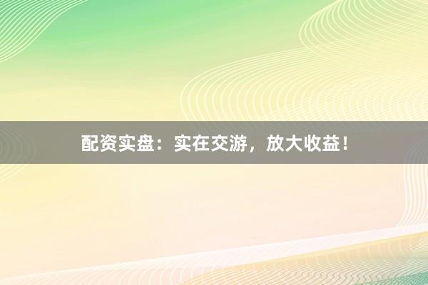 配资实盘：实在交游，放大收益！