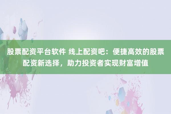 股票配资平台软件 线上配资吧：便捷高效的股票配资新选择，助力投资者实现财富增值