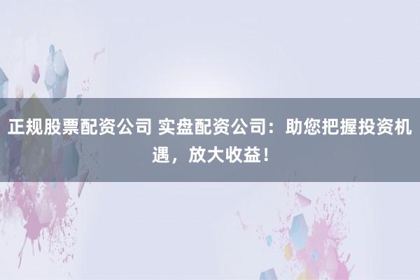 正规股票配资公司 实盘配资公司：助您把握投资机遇，放大收益！