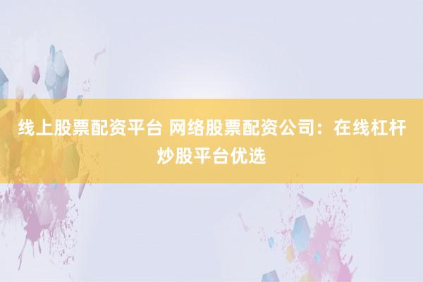 线上股票配资平台 网络股票配资公司：在线杠杆炒股平台优选