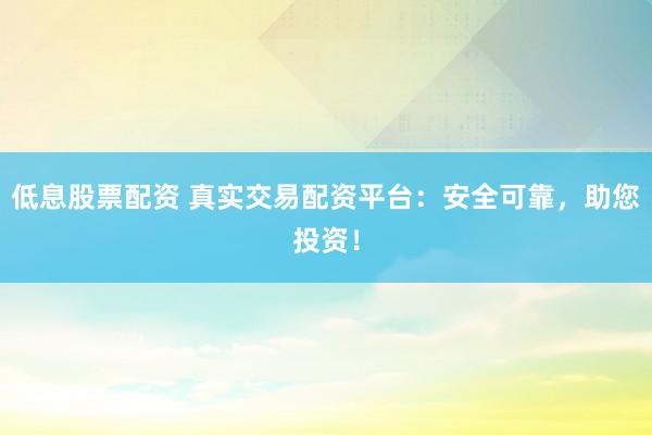 低息股票配资 真实交易配资平台：安全可靠，助您投资！